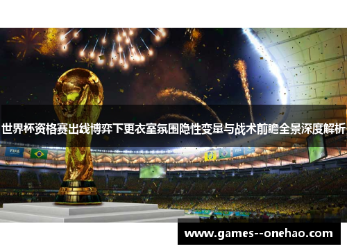 世界杯资格赛出线博弈下更衣室氛围隐性变量与战术前瞻全景深度解析