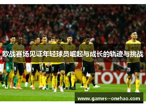 欧战赛场见证年轻球员崛起与成长的轨迹与挑战