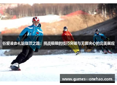 谷爱凌崇礼站登顶之路：挑战极限的技巧突破与无畏决心的完美展现