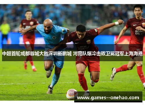中超首轮成都蓉城大胜深圳新鹏城 河南队爆冷击败卫冕冠军上海海港
