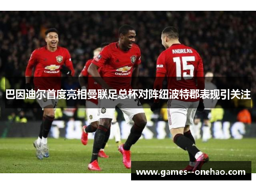 巴因迪尔首度亮相曼联足总杯对阵纽波特郡表现引关注