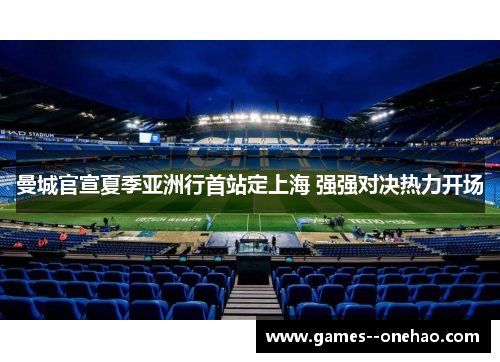 曼城官宣夏季亚洲行首站定上海 强强对决热力开场 曼城官宣夏季亚洲行首站定上海 强强对决热力开场