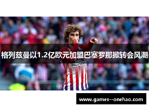 格列兹曼以1.2亿欧元加盟巴塞罗那掀转会风潮 格列兹曼以1.2亿欧元加盟巴塞罗那掀转会风潮