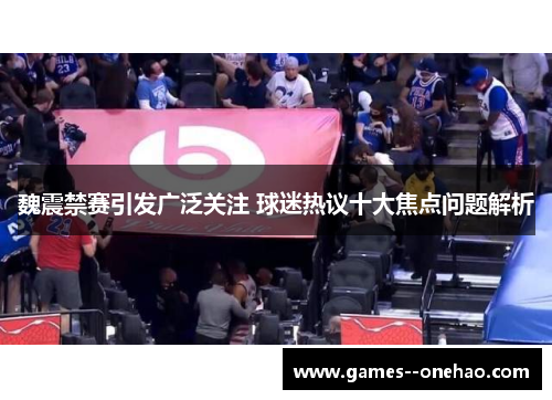 魏震禁赛引发广泛关注 球迷热议十大焦点问题解析