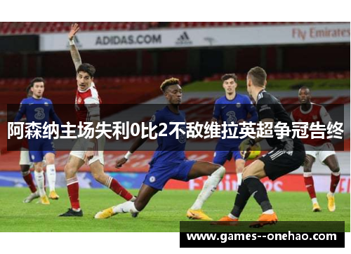 阿森纳主场失利0比2不敌维拉英超争冠告终 阿森纳主场失利0比2不敌维拉英超争冠告终