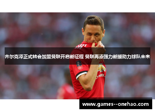 齐尔克泽正式转会加盟曼联开启新征程 曼联再添强力新援助力球队未来